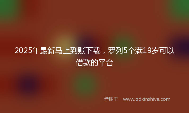 2025年最新马上到账下载，罗列5个满19岁可以借款的平台