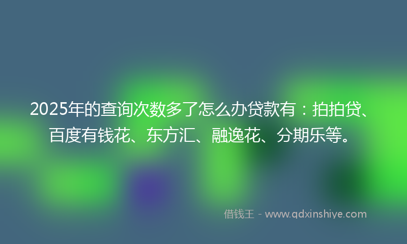 2025年的查询次数多了怎么办贷款有：拍拍贷、百度有钱花、东方汇、融逸花、分期乐等。