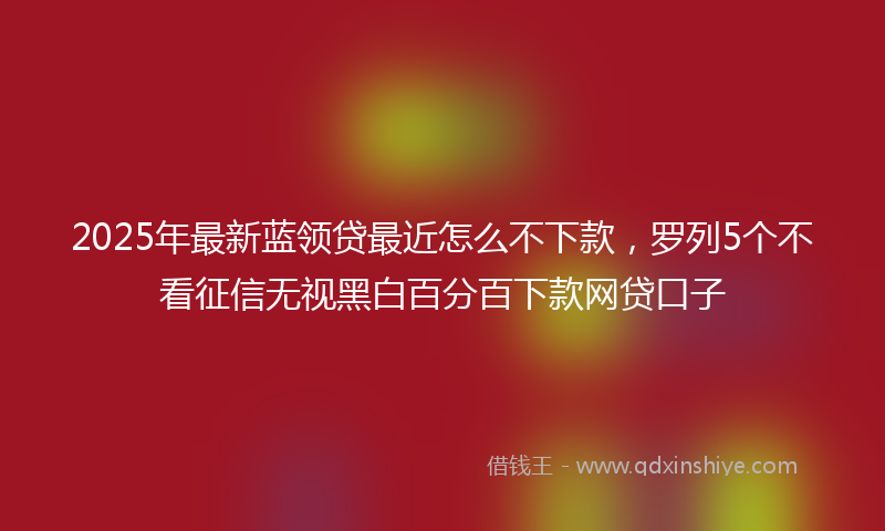 2025年最新蓝领贷最近怎么不下款，罗列5个不看征信无视黑白百分百下款网贷口子