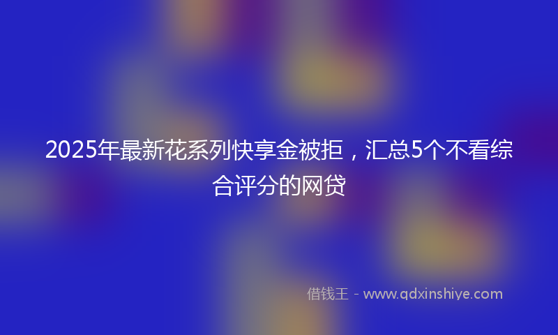 2025年最新花系列快享金被拒，汇总5个不看综合评分的网贷