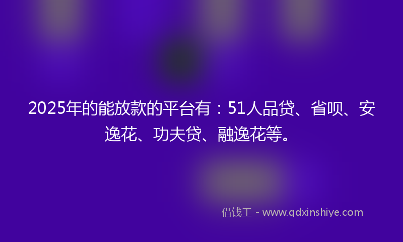 2025年的能放款的平台有：51人品贷、省呗、安逸花、功夫贷、融逸花等。