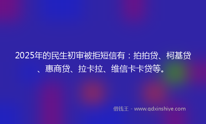 2025年的民生初审被拒短信有：拍拍贷、柯基贷、惠商贷、拉卡拉、维信卡卡贷等。