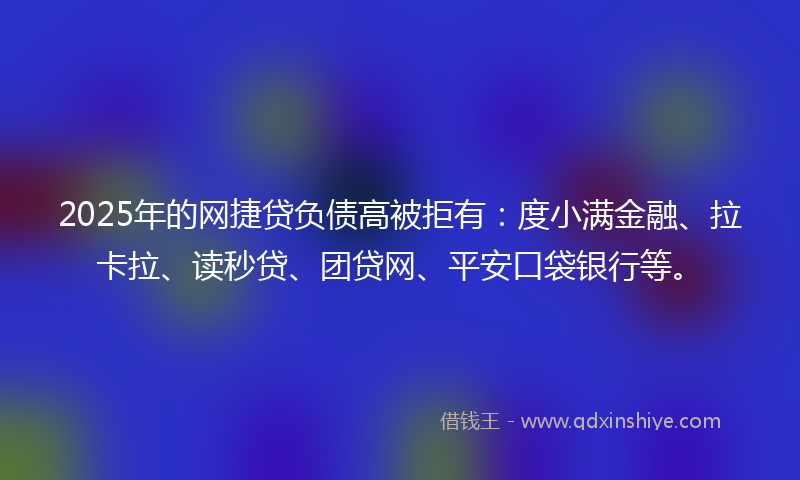 2025年的网捷贷负债高被拒有：度小满金融、拉卡拉、读秒贷、团贷网、平安口袋银行等。
