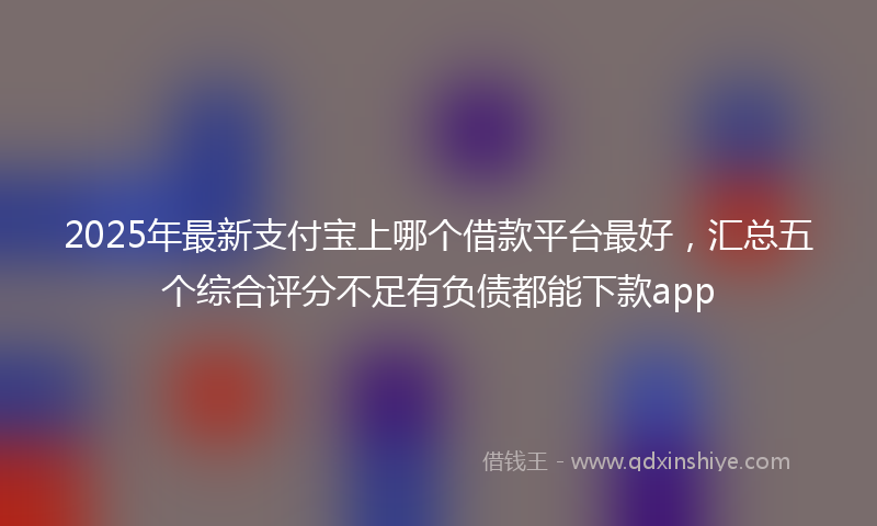 2025年最新支付宝上哪个借款平台最好，汇总五个综合评分不足有负债都能下款app