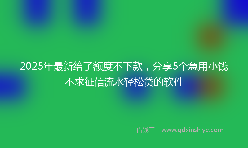 2025年最新给了额度不下款，分享5个急用小钱不求征信流水轻松贷的软件