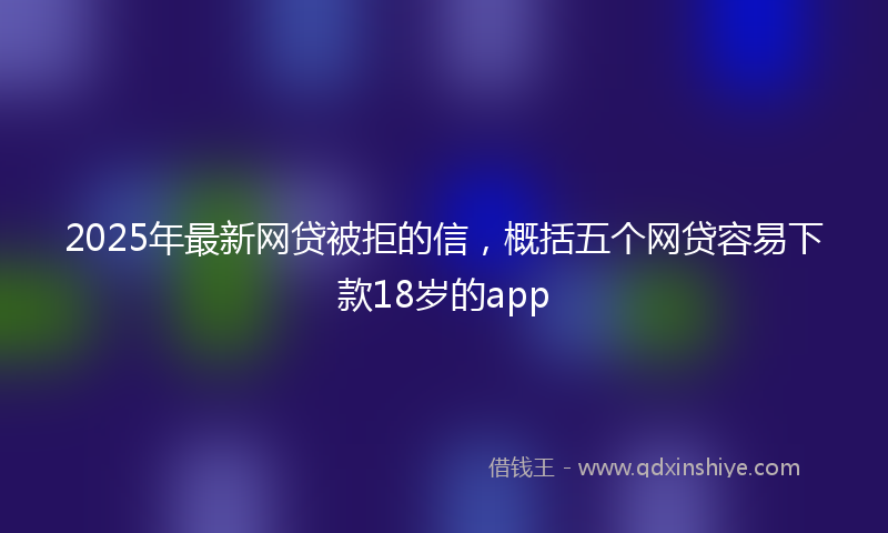 2025年最新网贷被拒的信，概括五个网贷容易下款18岁的app