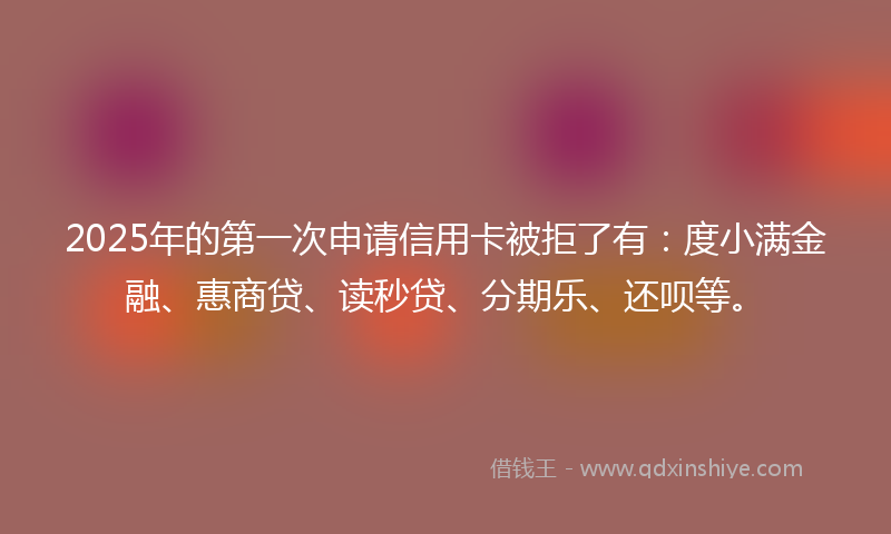 2025年的第一次申请信用卡被拒了有：度小满金融、惠商贷、读秒贷、分期乐、还呗等。