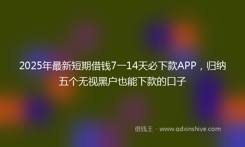 2025年最新短期借钱7一14天必下款APP，归纳五个无视黑户也能下款的口子