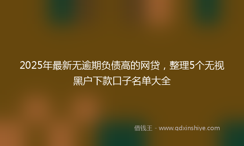 2025年最新无逾期负债高的网贷，整理5个无视黑户下款口子名单大全