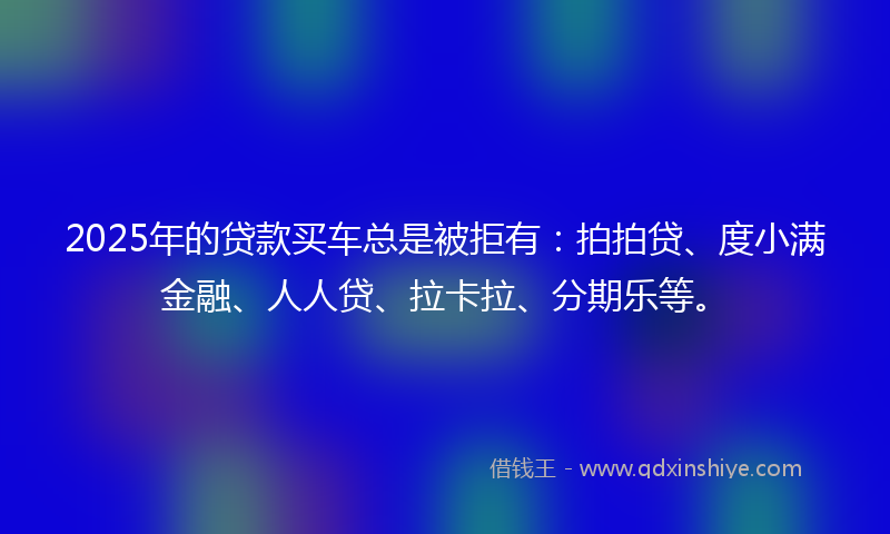 2025年的贷款买车总是被拒有：拍拍贷、度小满金融、人人贷、拉卡拉、分期乐等。