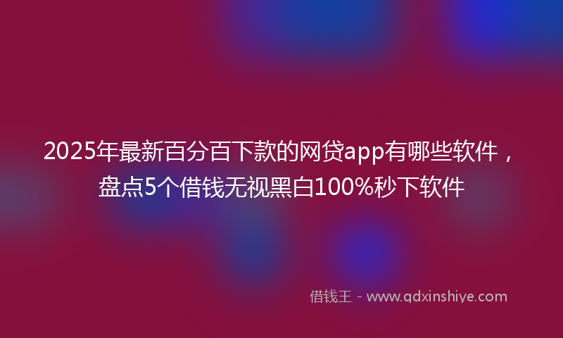 2025年最新百分百下款的网贷app有哪些软件，盘点5个借钱无视黑白100%秒下软件