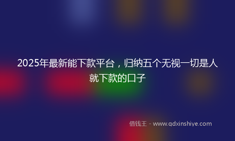 2025年最新能下款平台，归纳五个无视一切是人就下款的口子