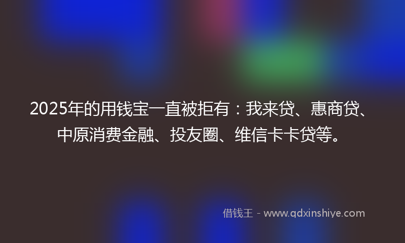 2025年的用钱宝一直被拒有：我来贷、惠商贷、中原消费金融、投友圈、维信卡卡贷等。