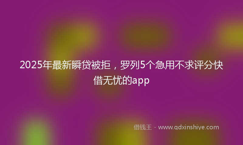 2025年最新瞬贷被拒，罗列5个急用不求评分快借无忧的app