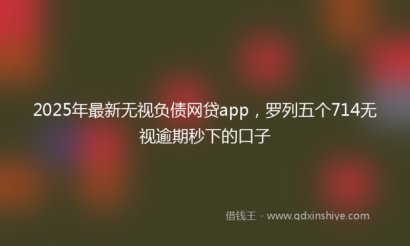 2025年最新无视负债网贷app，罗列五个714无视逾期秒下的口子
