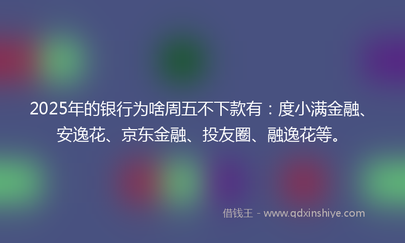 2025年的银行为啥周五不下款有：度小满金融、安逸花、京东金融、投友圈、融逸花等。