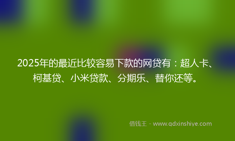 2025年的最近比较容易下款的网贷有：超人卡、柯基贷、小米贷款、分期乐、替你还等。