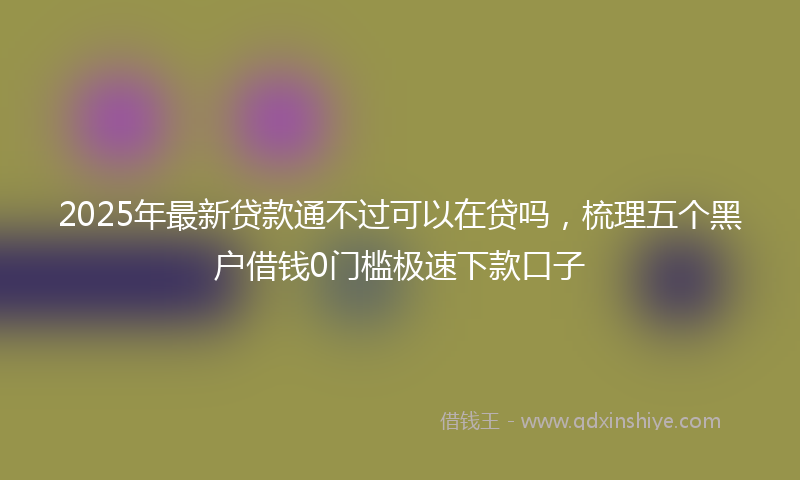 2025年最新贷款通不过可以在贷吗，梳理五个黑户借钱0门槛极速下款口子