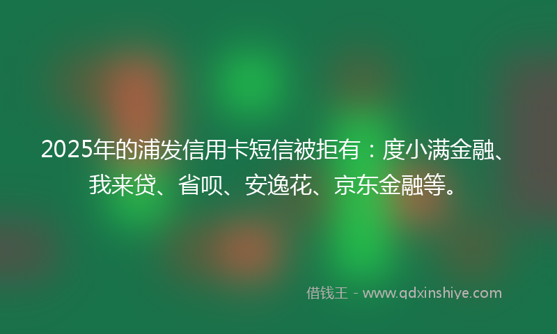 2025年的浦发信用卡短信被拒有：度小满金融、我来贷、省呗、安逸花、京东金融等。