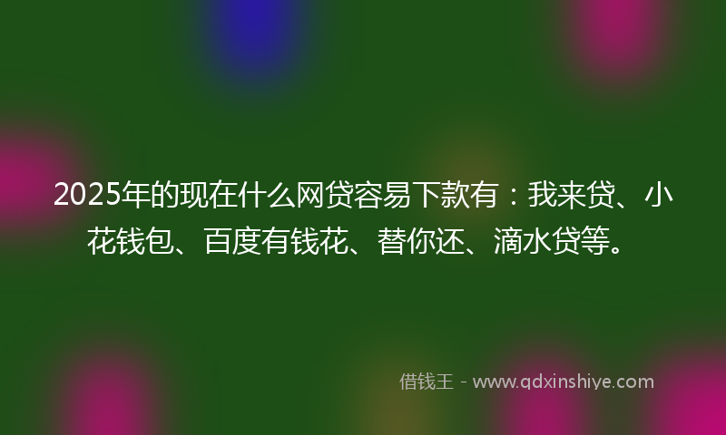 2025年的现在什么网贷容易下款有：我来贷、小花钱包、百度有钱花、替你还、滴水贷等。