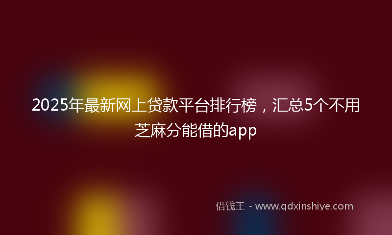 2025年最新网上贷款平台排行榜，汇总5个不用芝麻分能借的app