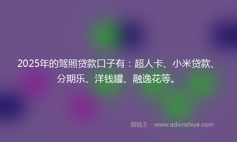 2025年的驾照贷款口子有：超人卡、小米贷款、分期乐、洋钱罐、融逸花等。
