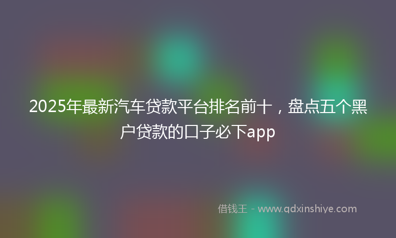 2025年最新汽车贷款平台排名前十，盘点五个黑户贷款的口子必下app