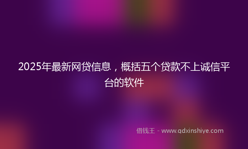 2025年最新网贷信息，概括五个贷款不上诚信平台的软件