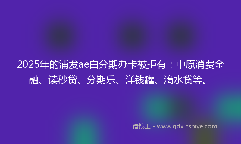 2025年的浦发ae白分期办卡被拒有：中原消费金融、读秒贷、分期乐、洋钱罐、滴水贷等。