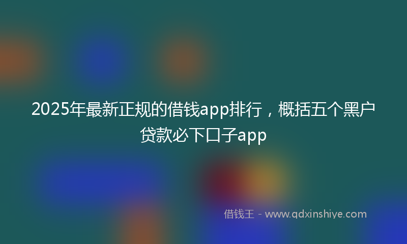 2025年最新正规的借钱app排行，概括五个黑户贷款必下口子app