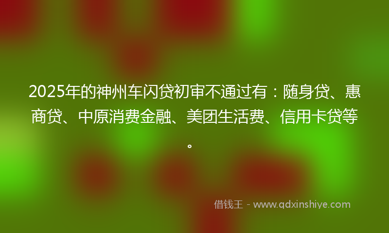 2025年的神州车闪贷初审不通过有：随身贷、惠商贷、中原消费金融、美团生活费、信用卡贷等。