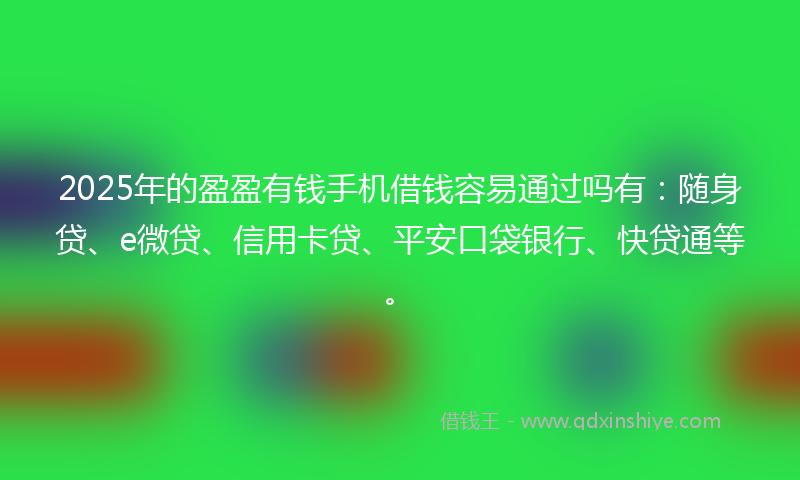 2025年的盈盈有钱手机借钱容易通过吗有：随身贷、e微贷、信用卡贷、平安口袋银行、快贷通等。