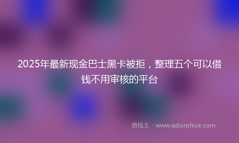 2025年最新现金巴士黑卡被拒，整理五个可以借钱不用审核的平台