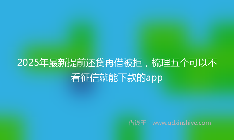 2025年最新提前还贷再借被拒，梳理五个可以不看征信就能下款的app