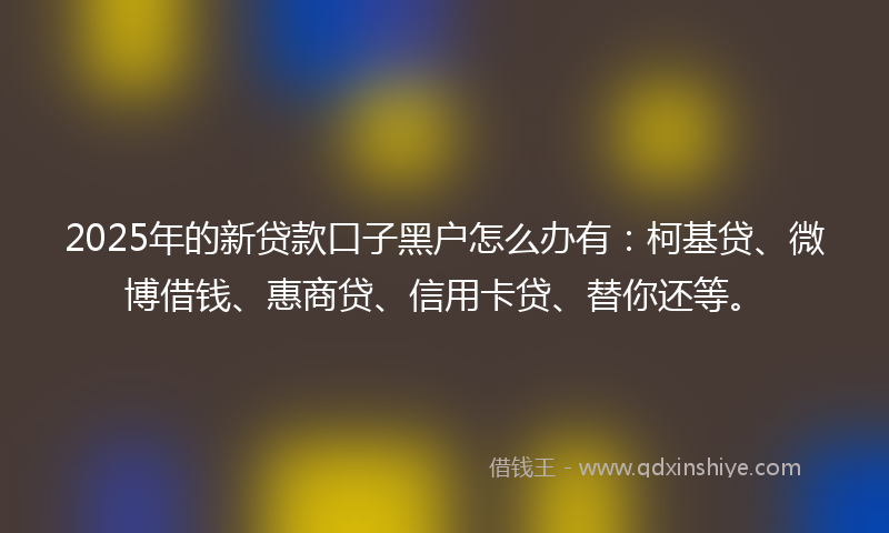 2025年的新贷款口子黑户怎么办有：柯基贷、微博借钱、惠商贷、信用卡贷、替你还等。
