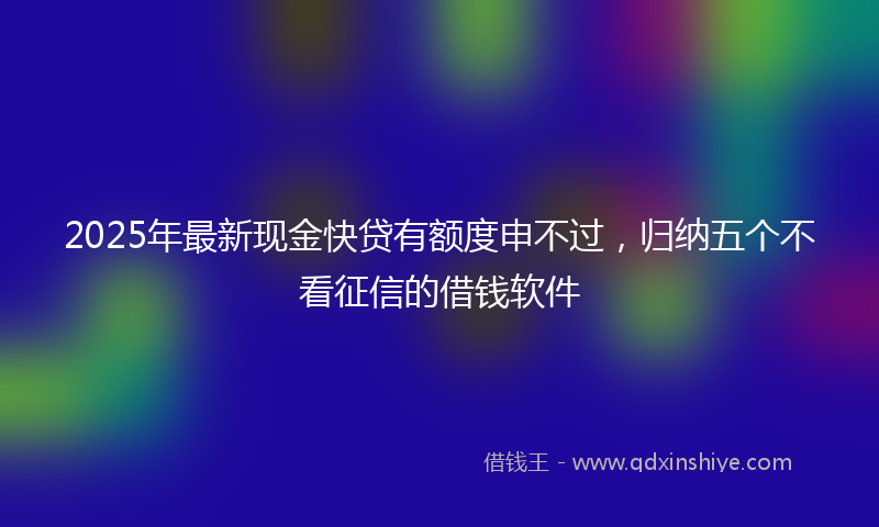 2025年最新现金快贷有额度申不过，归纳五个不看征信的借钱软件