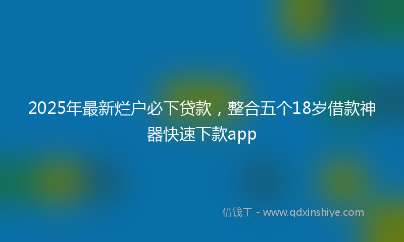 2025年最新烂户必下贷款，整合五个18岁借款神器快速下款app