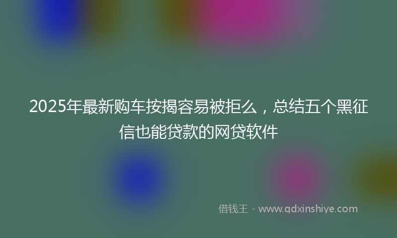 2025年最新购车按揭容易被拒么，总结五个黑征信也能贷款的网贷软件