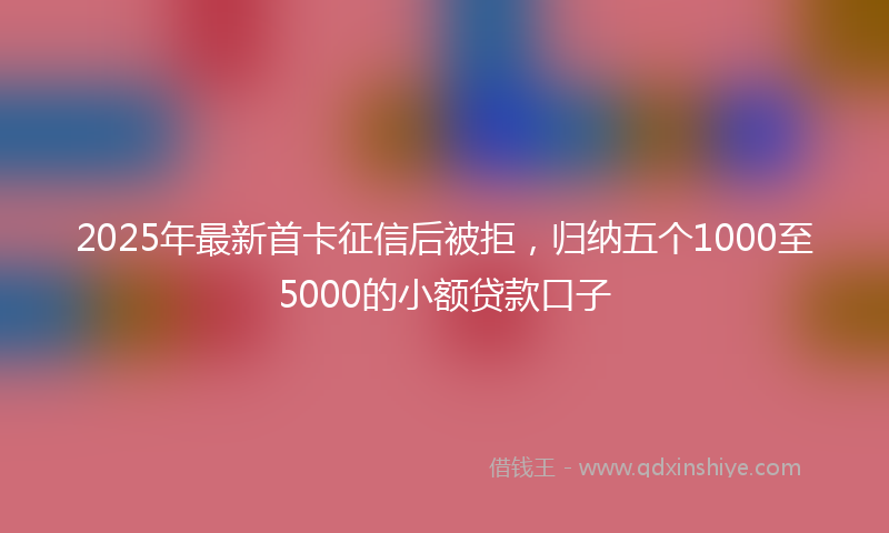2025年最新首卡征信后被拒，归纳五个1000至5000的小额贷款口子