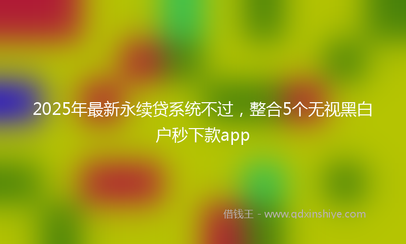 2025年最新永续贷系统不过，整合5个无视黑白户秒下款app