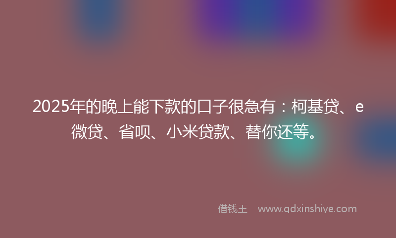 2025年的晚上能下款的口子很急有：柯基贷、e微贷、省呗、小米贷款、替你还等。