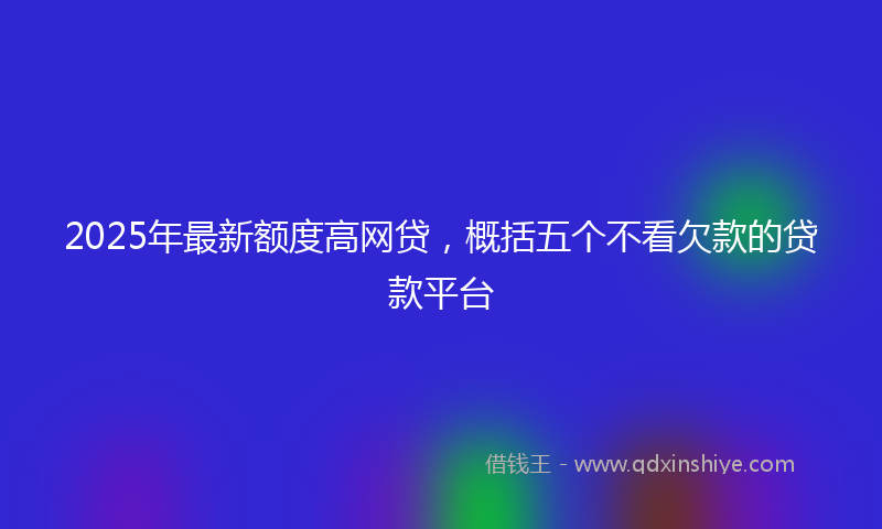 2025年最新额度高网贷，概括五个不看欠款的贷款平台