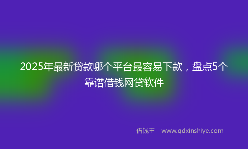 2025年最新贷款哪个平台最容易下款，盘点5个靠谱借钱网贷软件