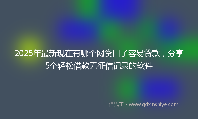 2025年最新现在有哪个网贷口子容易贷款，分享5个轻松借款无征信记录的软件