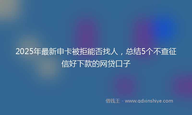2025年最新申卡被拒能否找人，总结5个不查征信好下款的网贷口子