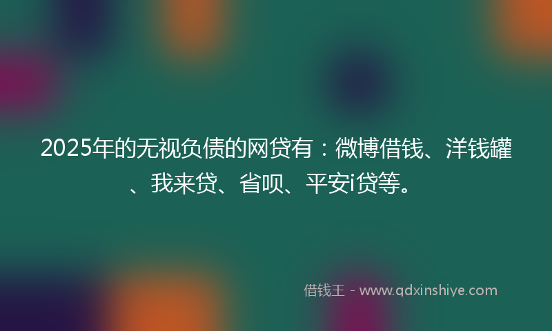 2025年的无视负债的网贷有：微博借钱、洋钱罐、我来贷、省呗、平安i贷等。