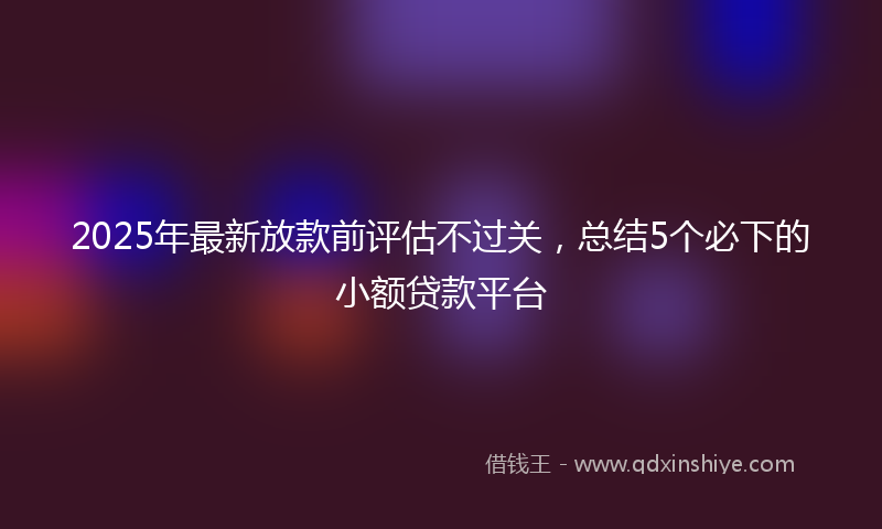 2025年最新放款前评估不过关，总结5个必下的小额贷款平台