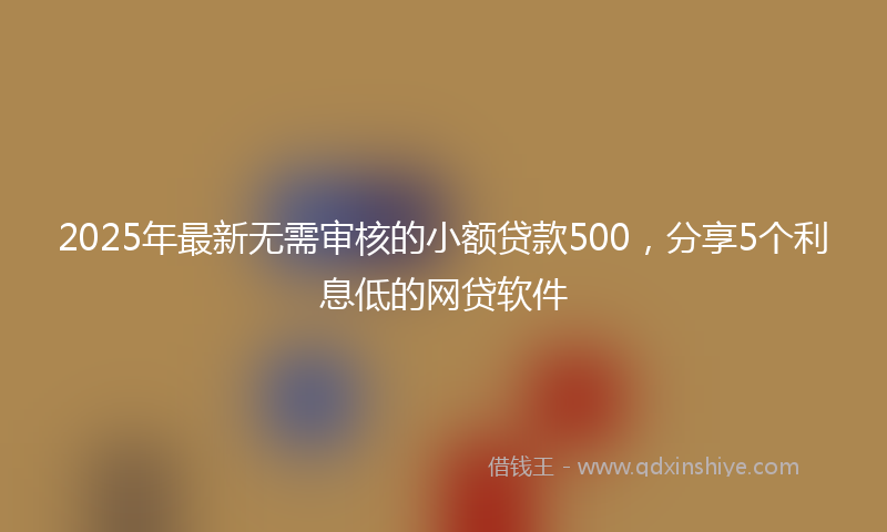 2025年最新无需审核的小额贷款500，分享5个利息低的网贷软件