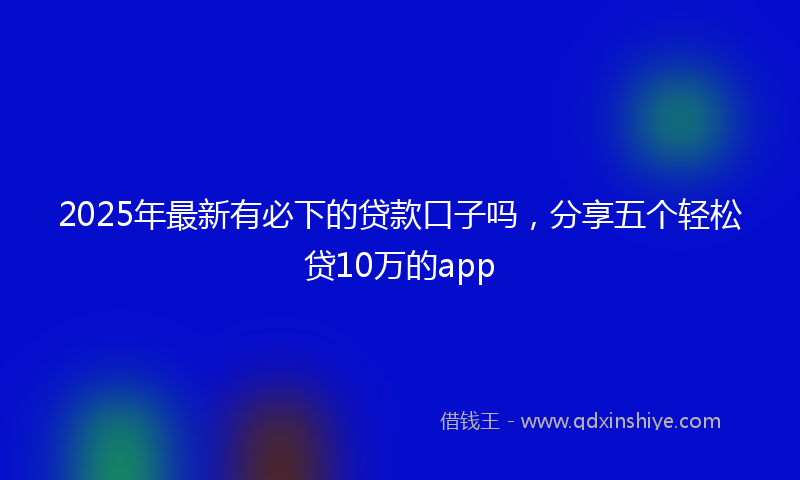 2025年最新有必下的贷款口子吗，分享五个轻松贷10万的app