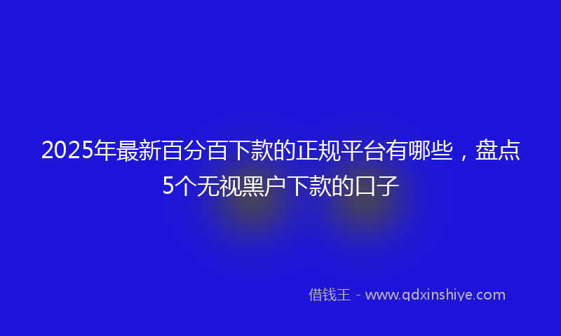 2025年最新百分百下款的正规平台有哪些，盘点5个无视黑户下款的口子